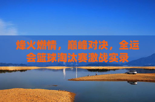 烽火燃情,巅峰对决,全运会篮球淘汰赛激战实录