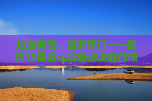热血铸魂，圆梦津门——回眸13届全运会篮球决赛的巅峰对决