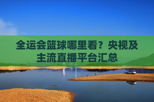 全运会篮球哪里看？央视及主流直播平台汇总