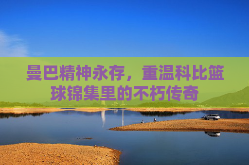 曼巴精神永存,重温科比篮球锦集里的不朽传奇