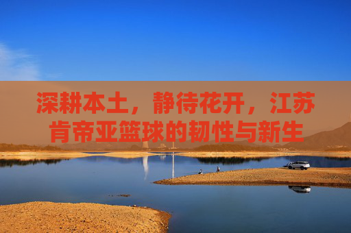 深耕本土,静待花开,江苏肯帝亚篮球的韧性与新生