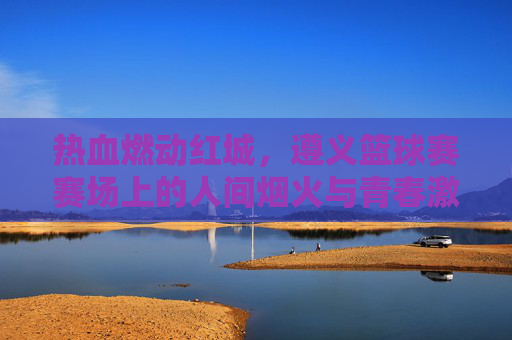 热血燃动红城,遵义篮球赛赛场上的人间烟火与青春激情