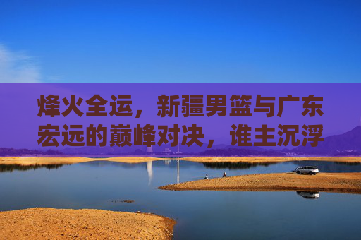烽火全运,新疆男篮与广东宏远的巅峰对决,谁主沉浮?