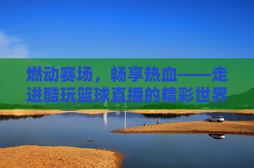 燃动赛场,畅享热血——走进酷玩篮球直播的精彩世界