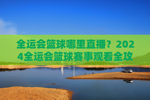 全运会篮球哪里直播?2024全运会篮球赛事观看全攻略