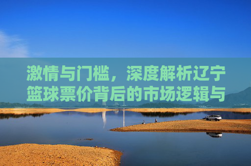 激情与门槛,深度解析辽宁篮球票价背后的市场逻辑与球迷情怀