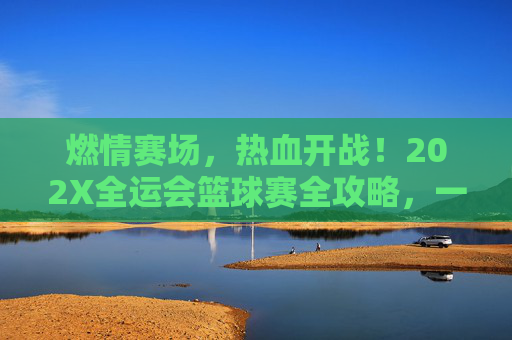 燃情赛场,热血开战!202X全运会篮球赛全攻略,一键直达全运会篮球直播频道