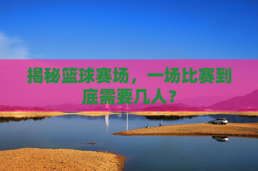 揭秘篮球赛场,一场比赛到底需要几人?