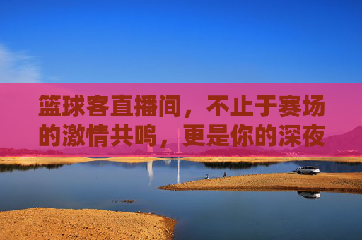 篮球客直播间，不止于赛场的激情共鸣，更是你的深夜篮球圣地
