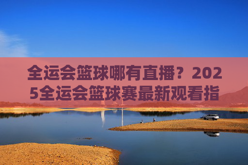 全运会篮球哪有直播?2025全运会篮球赛最新观看指南