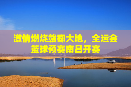 激情燃烧赣鄱大地,全运会篮球预赛南昌开赛