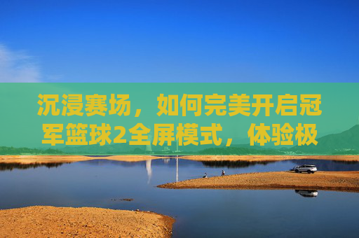 沉浸赛场,如何完美开启冠军篮球2全屏模式,体验极致视觉盛宴