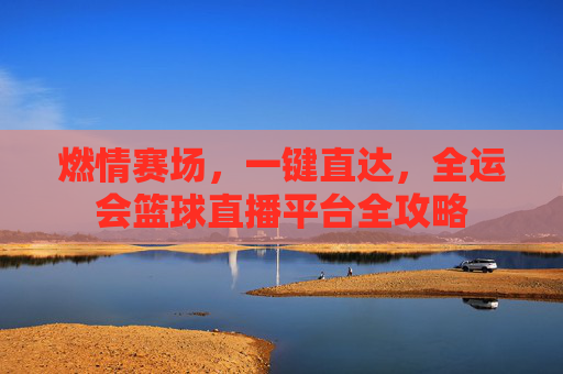 燃情赛场，一键直达，全运会篮球直播平台全攻略