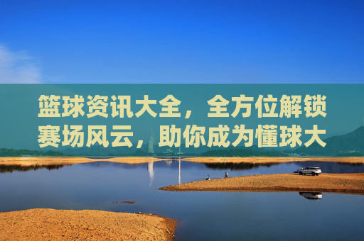 篮球资讯大全，全方位解锁赛场风云，助你成为懂球大神