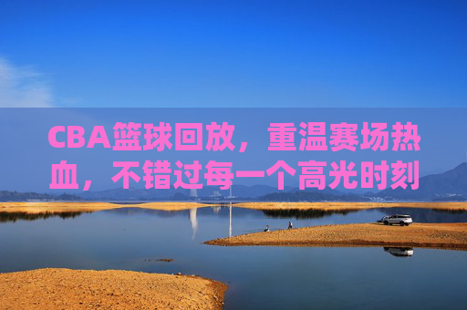 CBA篮球回放，重温赛场热血，不错过每一个高光时刻