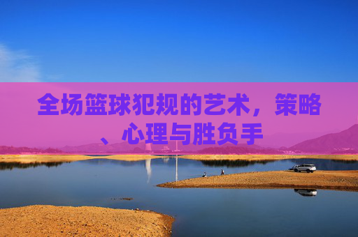 全场篮球犯规的艺术,策略、心理与胜负手