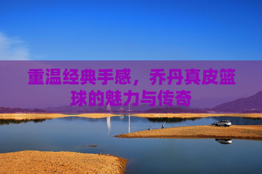 重温经典手感，乔丹真皮篮球的魅力与传奇