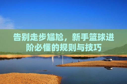 告别走步尴尬,新手篮球进阶必懂的规则与技巧