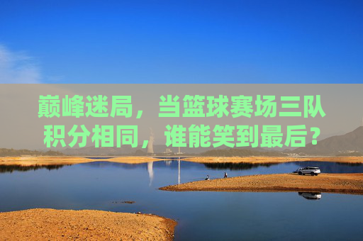 巅峰迷局,当篮球赛场三队积分相同,谁能笑到最后?