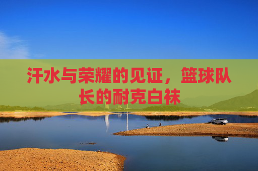 汗水与荣耀的见证,篮球队长的耐克白袜
