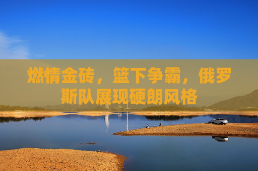 燃情金砖,篮下争霸,俄罗斯队展现硬朗风格