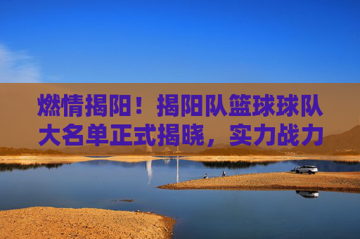 燃情揭阳!揭阳队篮球球队大名单正式揭晓,实力战力全面解析
