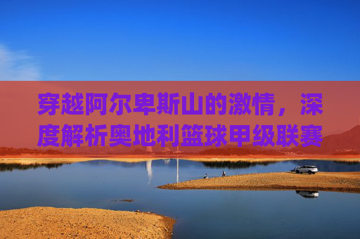 穿越阿尔卑斯山的激情，深度解析奥地利篮球甲级联赛（ÖBL）