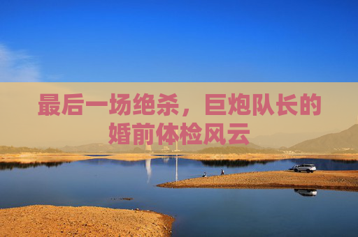 最后一场绝杀，巨炮队长的婚前体检风云