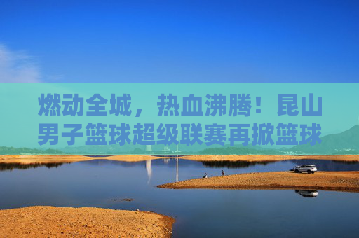 燃动全城，热血沸腾！昆山男子篮球超级联赛再掀篮球狂潮