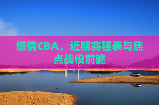 燃情CBA,近期赛程表与焦点战役前瞻