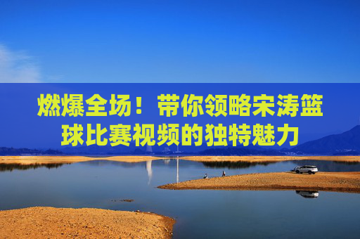 燃爆全场!带你领略宋涛篮球比赛视频的独特魅力