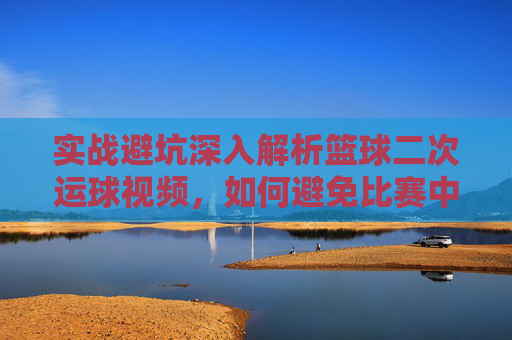 实战避坑深入解析篮球二次运球视频，如何避免比赛中的致命失误