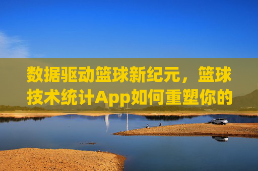 数据驱动篮球新纪元,篮球技术统计App如何重塑你的比赛体验