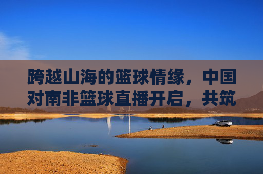 跨越山海的篮球情缘,中国对南非篮球直播开启,共筑体育外交新篇章