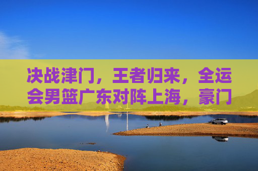 决战津门,王者归来,全运会男篮广东对阵上海,豪门对决再现经典