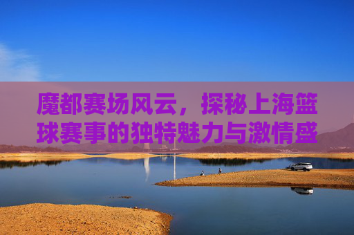 魔都赛场风云，探秘上海篮球赛事的独特魅力与激情盛宴