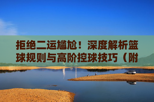 拒绝二运尴尬！深度解析篮球规则与高阶控球技巧（附二运视频解析）