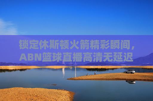 锁定休斯顿火箭精彩瞬间，ABN篮球直播高清无延迟，尽享篮球盛宴