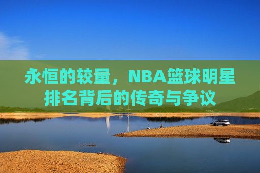 永恒的较量，NBA篮球明星排名背后的传奇与争议
