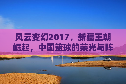 风云变幻2017,新疆王朝崛起,中国篮球的荣光与阵痛