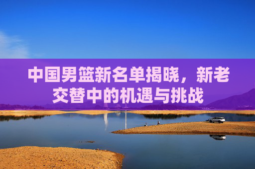 中国男篮新名单揭晓,新老交替中的机遇与挑战