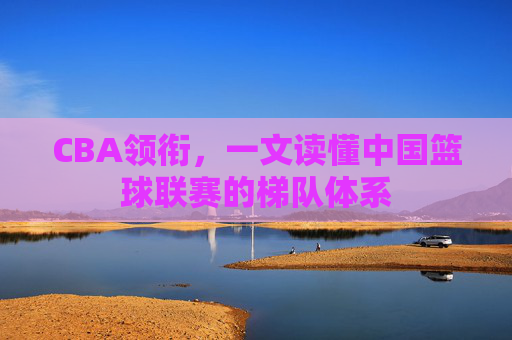 CBA领衔,一文读懂中国篮球联赛的梯队体系