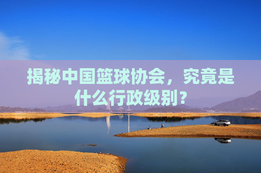 揭秘中国篮球协会,究竟是什么行政级别?