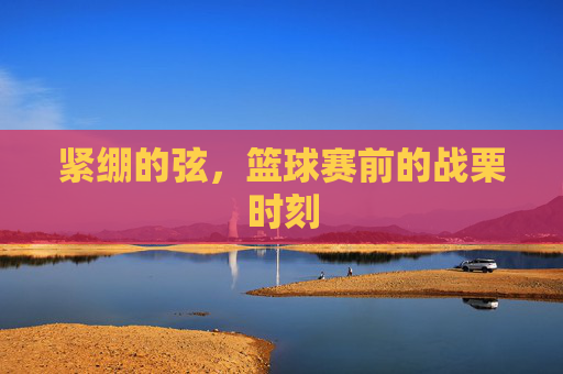 紧绷的弦,篮球赛前的战栗时刻
