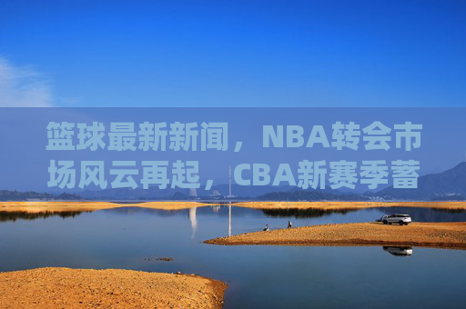 篮球最新新闻,NBA转会市场风云再起,CBA新赛季蓄势待发