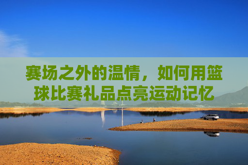 赛场之外的温情,如何用篮球比赛礼品点亮运动记忆