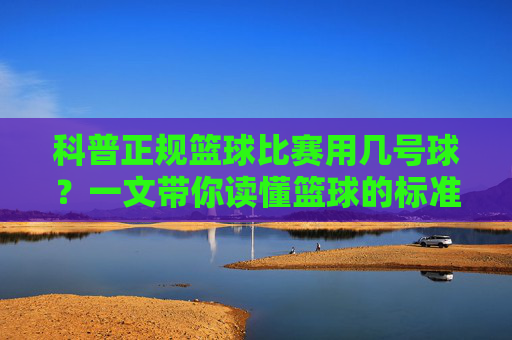 科普正规篮球比赛用几号球?一文带你读懂篮球的标准尺寸与标准重量