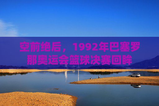 空前绝后,1992年巴塞罗那奥运会篮球决赛回眸