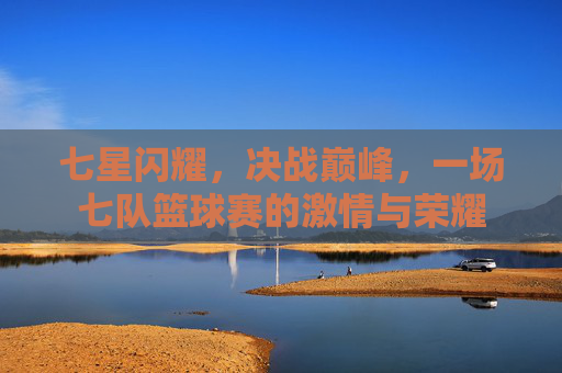七星闪耀,决战巅峰,一场七队篮球赛的激情与荣耀