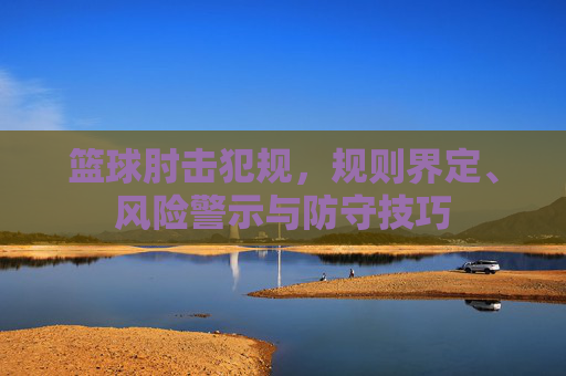 篮球肘击犯规,规则界定、风险警示与防守技巧